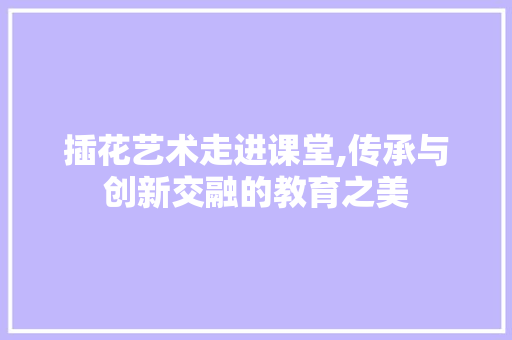 插花艺术走进课堂,传承与创新交融的教育之美