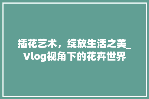 插花艺术，绽放生活之美_Vlog视角下的花卉世界 修剪技巧