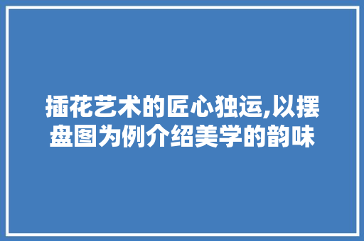 插花艺术的匠心独运,以摆盘图为例介绍美学的韵味 养护技巧