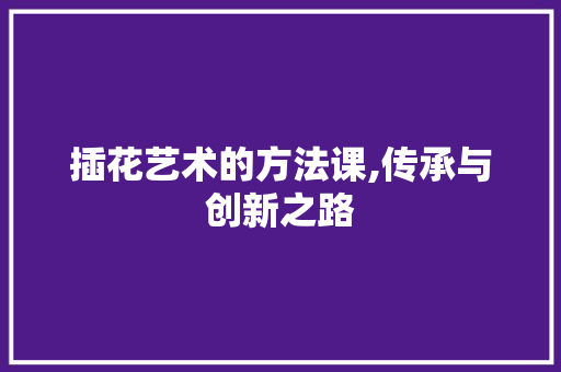 插花艺术的方法课,传承与创新之路