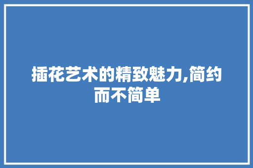 插花艺术的精致魅力,简约而不简单 植物栽培