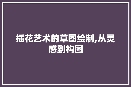 插花艺术的草图绘制,从灵感到构图