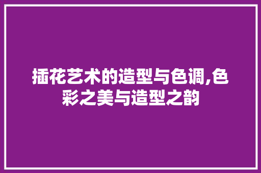插花艺术的造型与色调,色彩之美与造型之韵