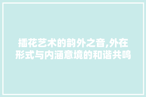 插花艺术的韵外之音,外在形式与内涵意境的和谐共鸣 植物栽培