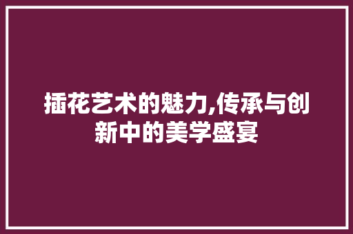 插花艺术的魅力,传承与创新中的美学盛宴
