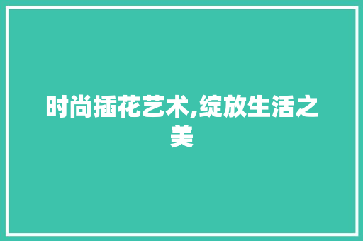 时尚插花艺术,绽放生活之美 养护技巧