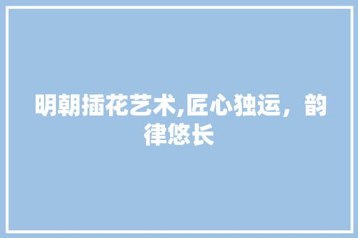 明朝插花艺术,匠心独运，韵律悠长