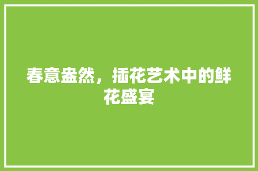 春意盎然，插花艺术中的鲜花盛宴 修剪技巧