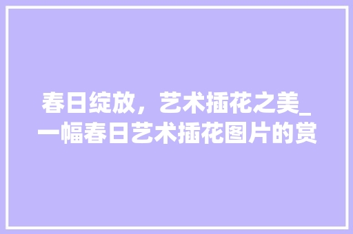 春日绽放，艺术插花之美_一幅春日艺术插花图片的赏析