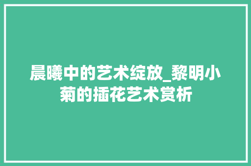 晨曦中的艺术绽放_黎明小菊的插花艺术赏析 植物栽培