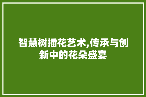 智慧树插花艺术,传承与创新中的花朵盛宴