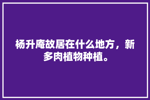 杨升庵故居在什么地方，新多肉植物种植。