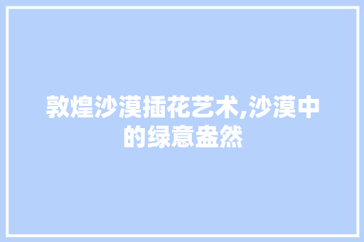 敦煌沙漠插花艺术,沙漠中的绿意盎然