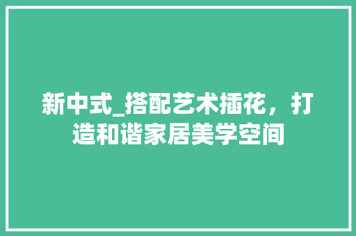 新中式_搭配艺术插花，打造和谐家居美学空间