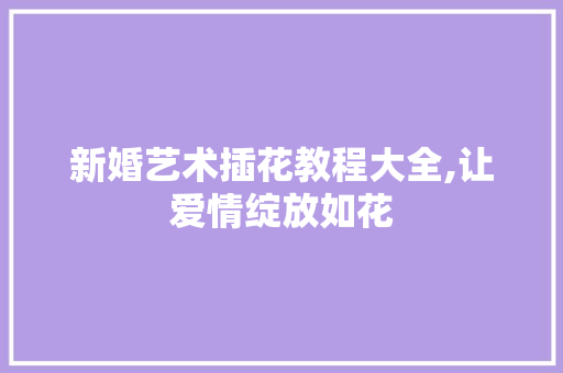 新婚艺术插花教程大全,让爱情绽放如花