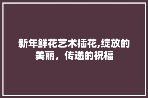 新年鲜花艺术插花,绽放的美丽，传递的祝福 土壤选择