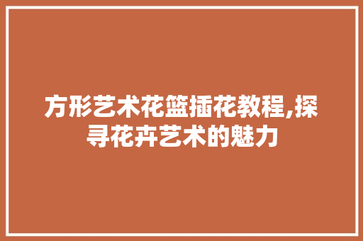 方形艺术花篮插花教程,探寻花卉艺术的魅力 树木