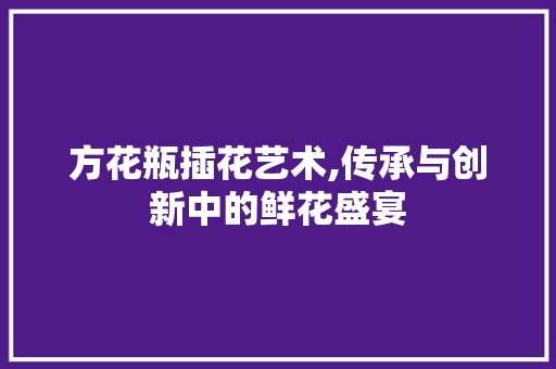 方花瓶插花艺术,传承与创新中的鲜花盛宴 灌溉技术