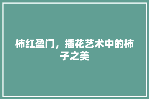 柿红盈门，插花艺术中的柿子之美