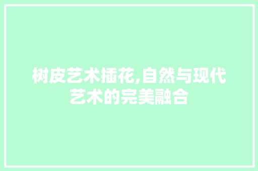 树皮艺术插花,自然与现代艺术的完美融合