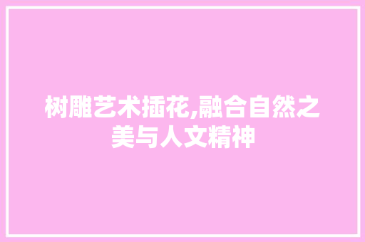树雕艺术插花,融合自然之美与人文精神