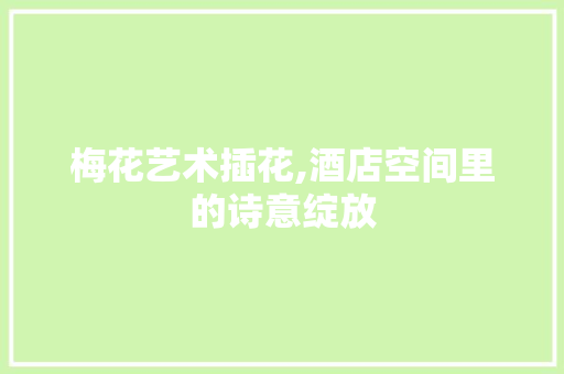 梅花艺术插花,酒店空间里的诗意绽放