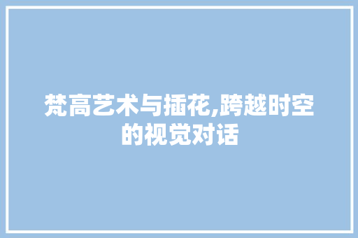 梵高艺术与插花,跨越时空的视觉对话
