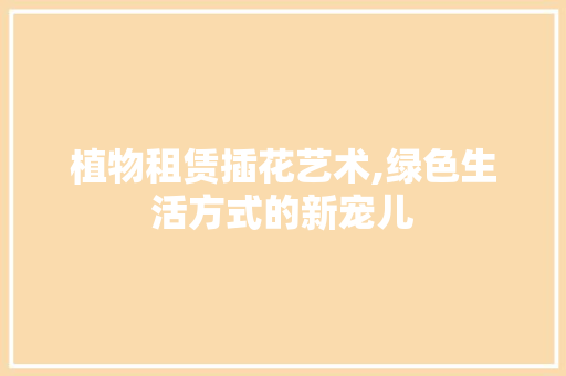 植物租赁插花艺术,绿色生活方式的新宠儿 园艺知识