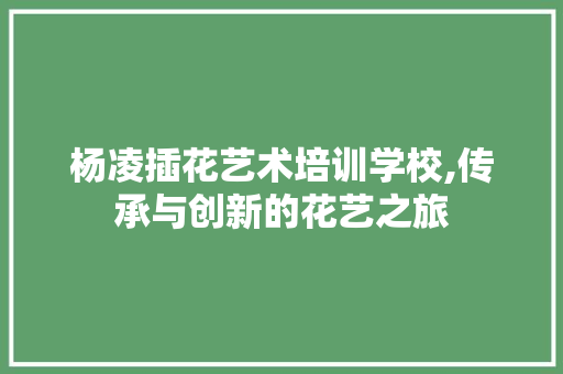 杨凌插花艺术培训学校,传承与创新的花艺之旅