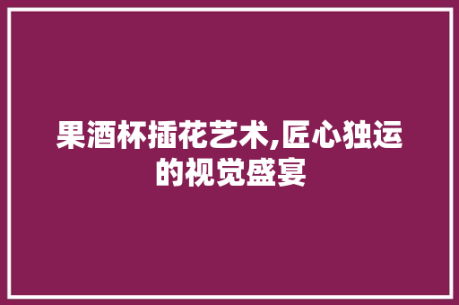 果酒杯插花艺术,匠心独运的视觉盛宴