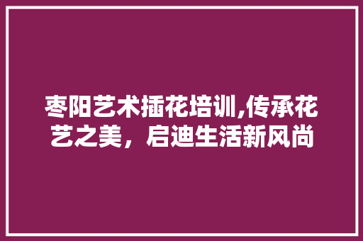 枣阳艺术插花培训,传承花艺之美，启迪生活新风尚