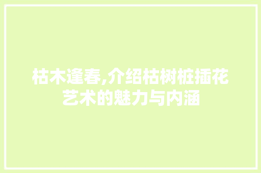 枯木逢春,介绍枯树桩插花艺术的魅力与内涵