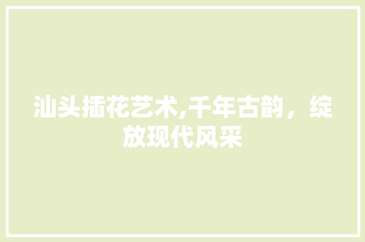 汕头插花艺术,千年古韵，绽放现代风采