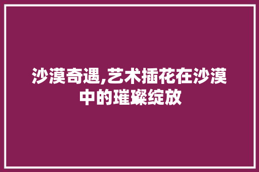 沙漠奇遇,艺术插花在沙漠中的璀璨绽放