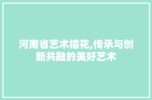 河南省艺术插花,传承与创新共融的美好艺术