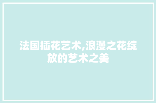法国插花艺术,浪漫之花绽放的艺术之美