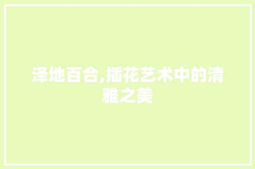 泽地百合,插花艺术中的清雅之美