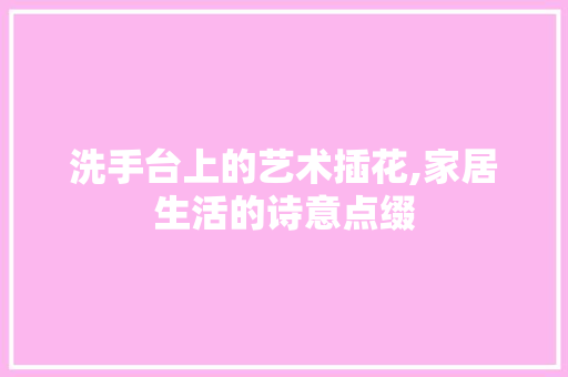 洗手台上的艺术插花,家居生活的诗意点缀