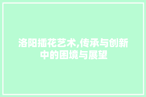 洛阳插花艺术,传承与创新中的困境与展望