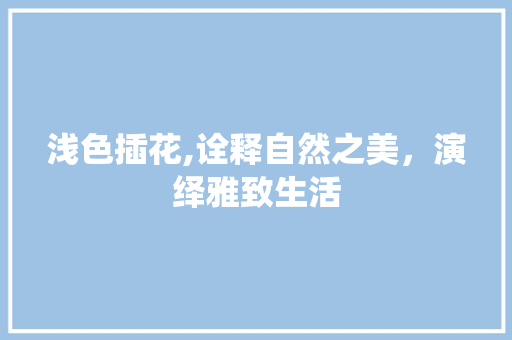 浅色插花,诠释自然之美，演绎雅致生活