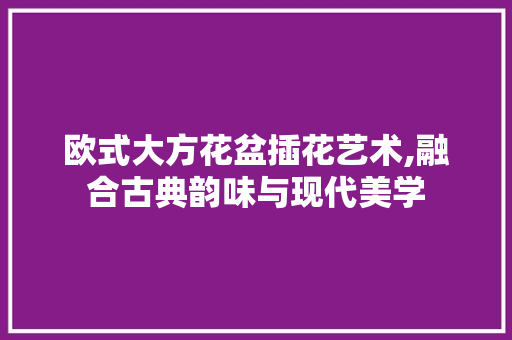 欧式大方花盆插花艺术,融合古典韵味与现代美学 养护技巧