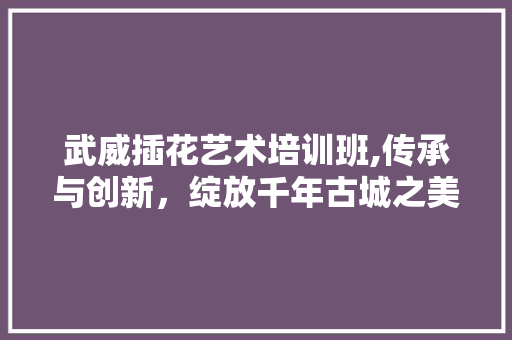 武威插花艺术培训班,传承与创新，绽放千年古城之美