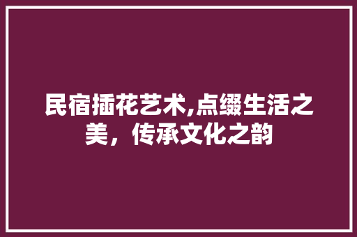 民宿插花艺术,点缀生活之美，传承文化之韵