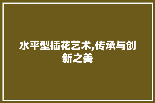 水平型插花艺术,传承与创新之美