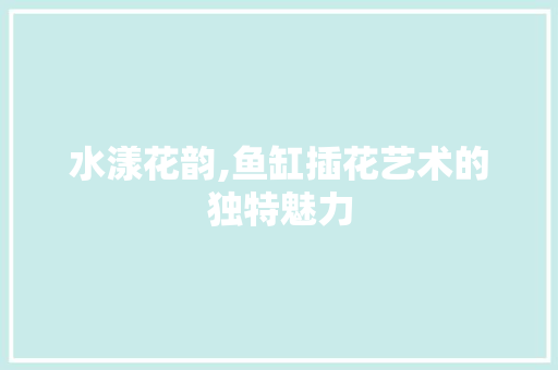 水漾花韵,鱼缸插花艺术的独特魅力