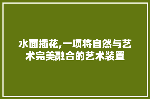 水面插花,一项将自然与艺术完美融合的艺术装置