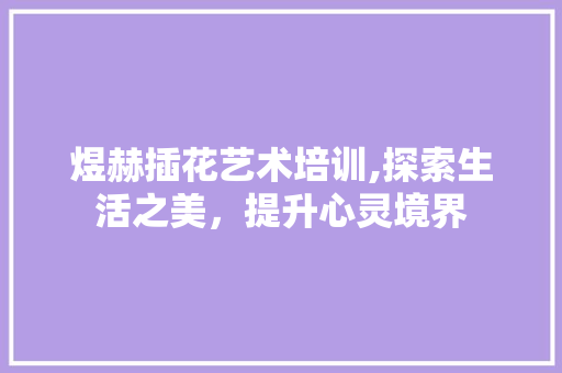 煜赫插花艺术培训,探索生活之美，提升心灵境界