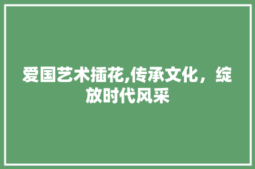 爱国艺术插花,传承文化，绽放时代风采