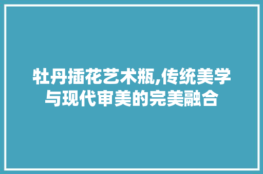 牡丹插花艺术瓶,传统美学与现代审美的完美融合
