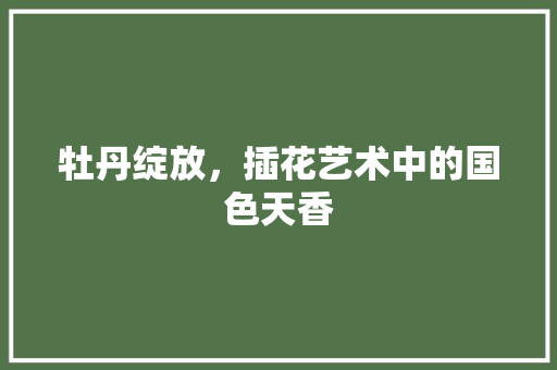 牡丹绽放，插花艺术中的国色天香